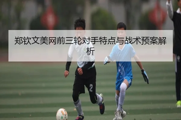郑钦文美网前三轮对手特点与战术预案解析