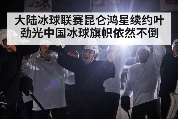 大陆冰球联赛昆仑鸿星续约叶劲光中国冰球旗帜依然不倒